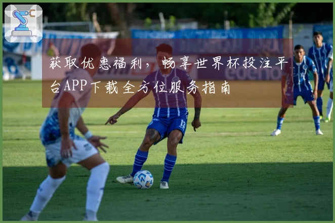 获取优惠福利，畅享世界杯投注平台APP下载全方位服务指南