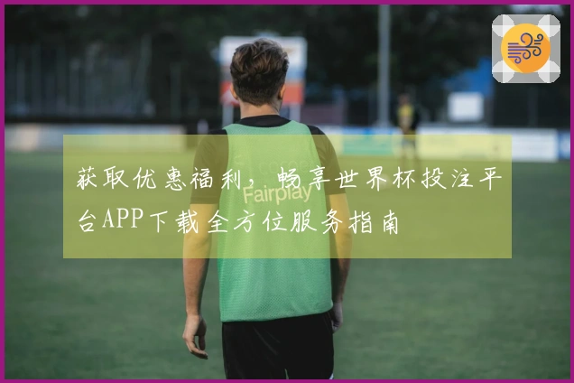 获取优惠福利，畅享世界杯投注平台APP下载全方位服务指南