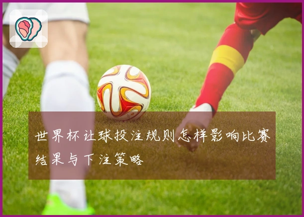 世界杯让球投注规则怎样影响比赛结果与下注策略
