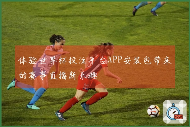 体验世界杯投注平台APP安装包带来的赛事直播新乐趣